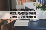黄渤娱乐圈新闻回顾，从默默无闻到影帝荣耀，他经历了怎样的蜕变？