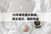 19年娱乐圈大新闻，风云变幻，精彩纷呈