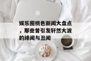 娱乐圈桃色新闻大盘点，那些曾引发轩然大波的绯闻与丑闻
