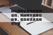 娱乐圈吧百度贴吧新闻追踪，揭秘娱乐圈幕后故事，带你走进真实娱乐江湖
