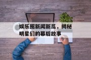 娱乐圈新闻新瓜，揭秘明星们的幕后故事