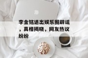 李金铭退出娱乐圈辟谣，真相揭晓，网友热议纷纷