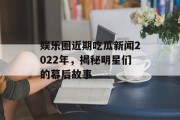 娱乐圈近期吃瓜新闻2022年，揭秘明星们的幕后故事