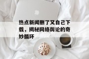 热点新闻删了又自己下载，揭秘网络舆论的奇妙循环