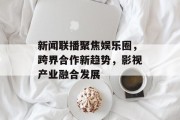 新闻联播聚焦娱乐圈，跨界合作新趋势，影视产业融合发展
