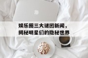 娱乐圈三大谜团新闻，揭秘明星们的隐秘世界