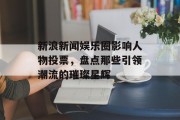 新浪新闻娱乐圈影响人物投票，盘点那些引领潮流的璀璨星辉