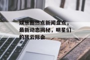 娱乐圈热点新闻盘点，最新动态揭秘，明星们的风云际会