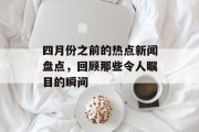 四月份之前的热点新闻盘点，回顾那些令人瞩目的瞬间