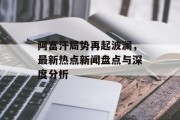 阿富汗局势再起波澜，最新热点新闻盘点与深度分析