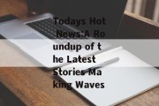 Todays Hot News:A Roundup of the Latest Stories Making Waves