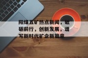 阳煤五矿热点新闻，砥砺前行，创新发展，谱写新时代矿企新篇章