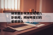 娱乐圈影视情感婚姻八卦新闻，揭秘明星们的爱恨情仇