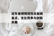 近年来博物馆热点新闻盘点，文化传承与创新共舞