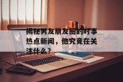 揭秘男友朋友圈的时事热点新闻，他究竟在关注什么？