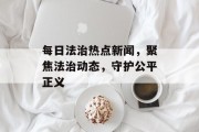 每日法治热点新闻，聚焦法治动态，守护公平正义