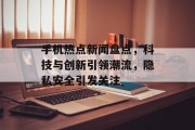 手机热点新闻盘点，科技与创新引领潮流，隐私安全引发关注