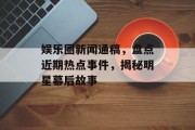 娱乐圈新闻通稿，盘点近期热点事件，揭秘明星幕后故事