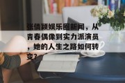 张倩颖娱乐圈新闻，从青春偶像到实力派演员，她的人生之路如何转变？