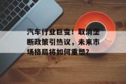 汽车行业巨变！取消垄断政策引热议，未来市场格局将如何重塑？