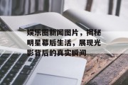 娱乐圈新闻图片，揭秘明星幕后生活，展现光影背后的真实瞬间