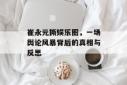 崔永元撕娱乐圈，一场舆论风暴背后的真相与反思