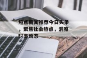 热点新闻推荐今日头条，聚焦社会热点，洞察时事动态