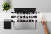 七一热点新闻，庆祝中国共产党成立102周年，砥砺奋进新时代