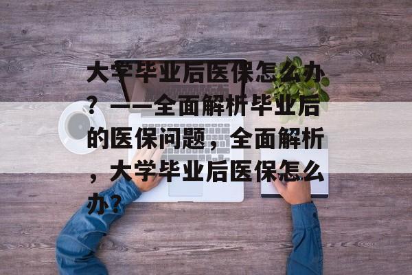 大学毕业后医保怎么办？——全面解析毕业后的医保问题，全面解析，大学毕业后医保怎么办？