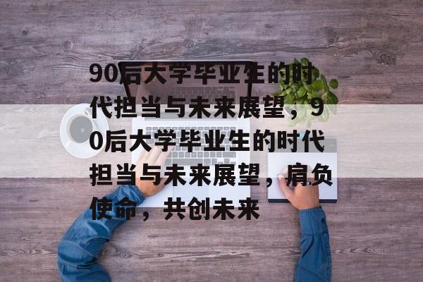 90后大学毕业生的时代担当与未来展望，90后大学毕业生的时代担当与未来展望，肩负使命，共创未来
