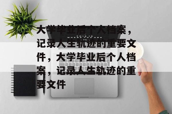 大学毕业后个人档案，记录人生轨迹的重要文件，大学毕业后个人档案，记录人生轨迹的重要文件