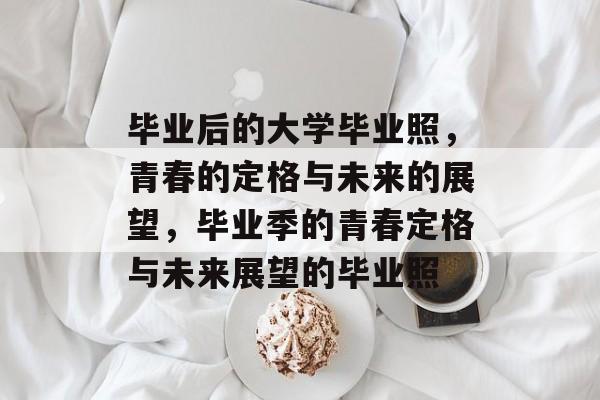 毕业后的大学毕业照，青春的定格与未来的展望，毕业季的青春定格与未来展望的毕业照