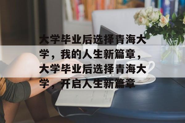 大学毕业后选择青海大学，我的人生新篇章，大学毕业后选择青海大学，开启人生新篇章