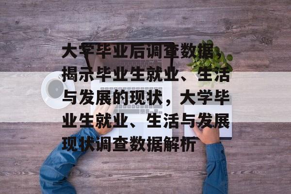 大学毕业后调查数据，揭示毕业生就业、生活与发展的现状，大学毕业生就业、生活与发展现状调查数据解析