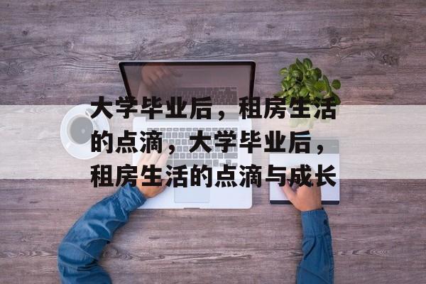大学毕业后，租房生活的点滴，大学毕业后，租房生活的点滴与成长