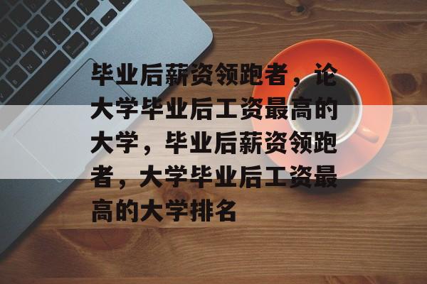 毕业后薪资领跑者，论大学毕业后工资最高的大学，毕业后薪资领跑者，大学毕业后工资最高的大学排名
