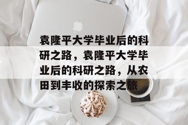 袁隆平大学毕业后的科研之路，袁隆平大学毕业后的科研之路，从农田到丰收的探索之旅