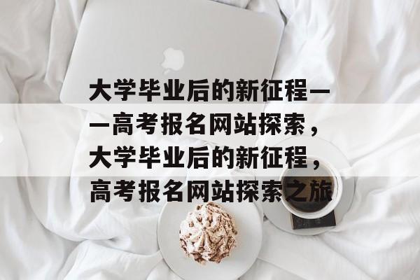 大学毕业后的新征程——高考报名网站探索，大学毕业后的新征程，高考报名网站探索之旅