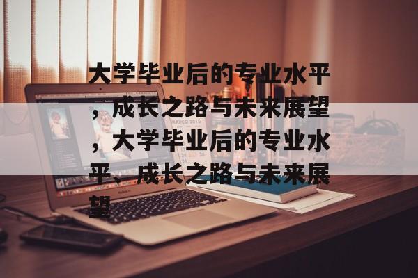 大学毕业后的专业水平，成长之路与未来展望，大学毕业后的专业水平、成长之路与未来展望