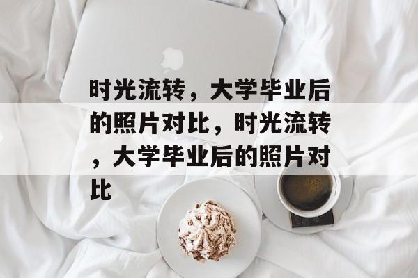 时光流转，大学毕业后的照片对比，时光流转，大学毕业后的照片对比