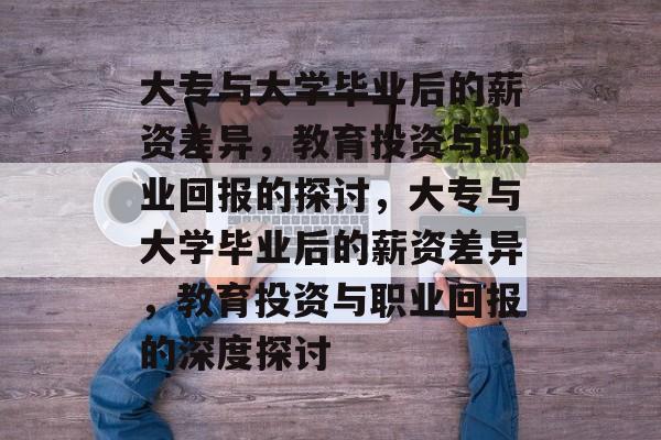 大专与大学毕业后的薪资差异，教育投资与职业回报的探讨，大专与大学毕业后的薪资差异，教育投资与职业回报的深度探讨