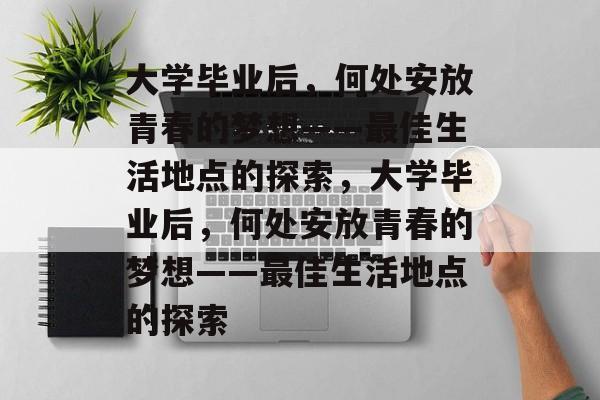 大学毕业后，何处安放青春的梦想——最佳生活地点的探索，大学毕业后，何处安放青春的梦想——最佳生活地点的探索