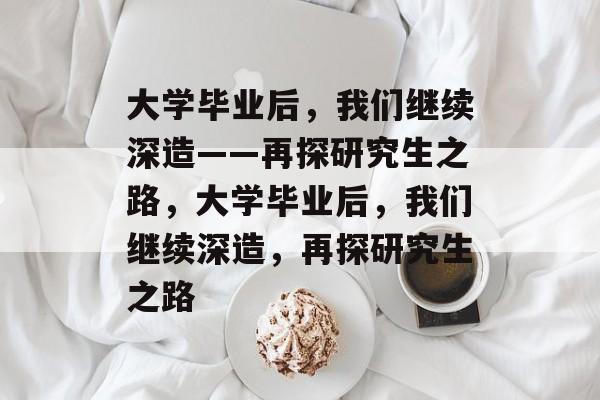 大学毕业后，我们继续深造——再探研究生之路，大学毕业后，我们继续深造，再探研究生之路