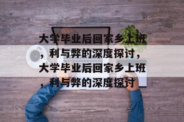 大学毕业后回家乡上班，利与弊的深度探讨，大学毕业后回家乡上班，利与弊的深度探讨