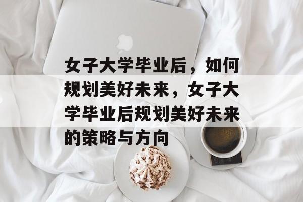 女子大学毕业后，如何规划美好未来，女子大学毕业后规划美好未来的策略与方向