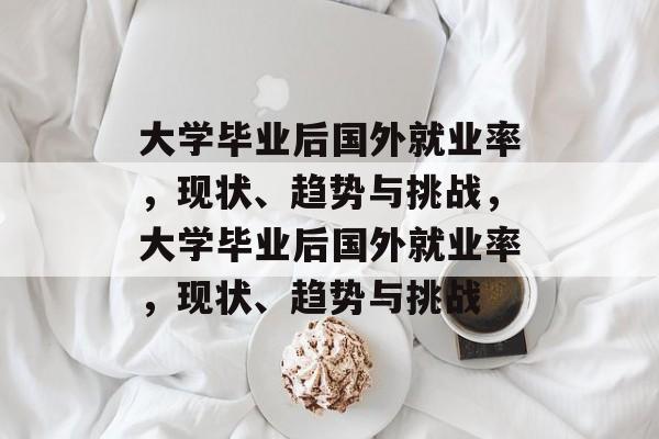 大学毕业后国外就业率，现状、趋势与挑战，大学毕业后国外就业率，现状、趋势与挑战