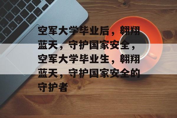 空军大学毕业后，翱翔蓝天，守护国家安全，空军大学毕业生，翱翔蓝天，守护国家安全的守护者