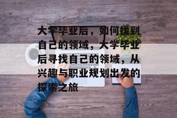 大学毕业后，如何找到自己的领域，大学毕业后寻找自己的领域，从兴趣与职业规划出发的探索之旅