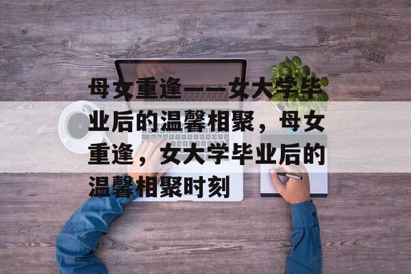 母女重逢——女大学毕业后的温馨相聚，母女重逢，女大学毕业后的温馨相聚时刻