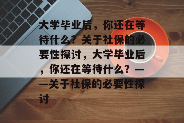 大学毕业后，你还在等待什么？关于社保的必要性探讨，大学毕业后，你还在等待什么？——关于社保的必要性探讨